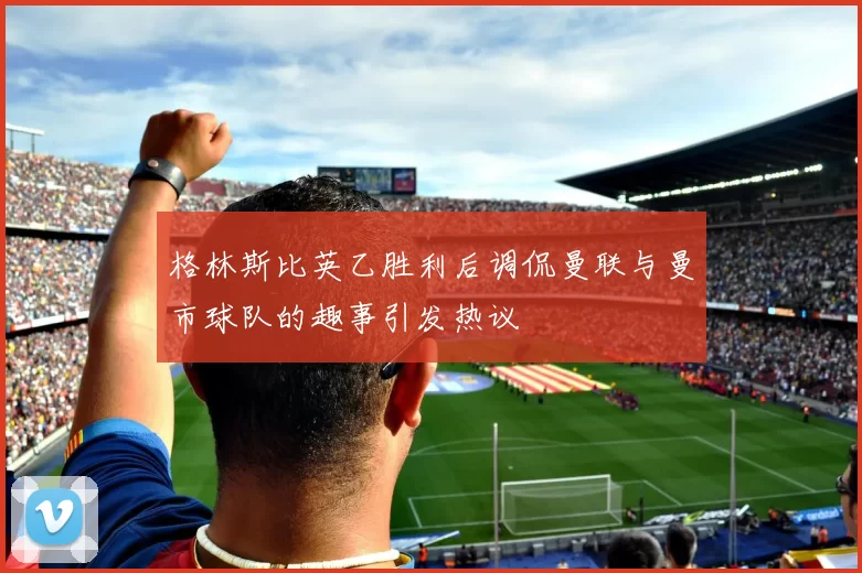 格林斯比英乙胜利后调侃曼联与曼市球队的趣事引发热议