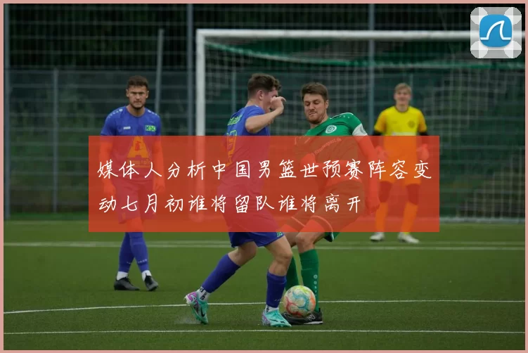 媒体人分析中国男篮世预赛阵容变动七月初谁将留队谁将离开