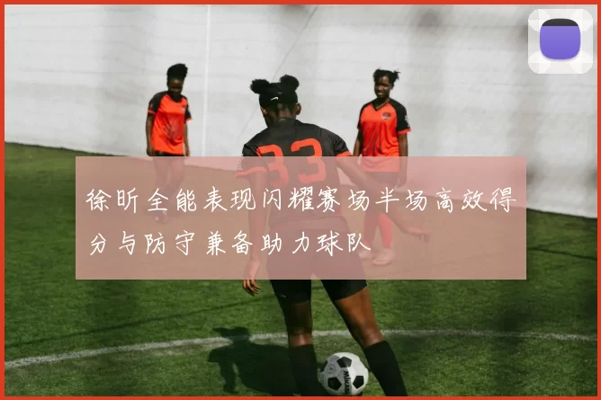 徐昕全能表现闪耀赛场半场高效得分与防守兼备助力球队