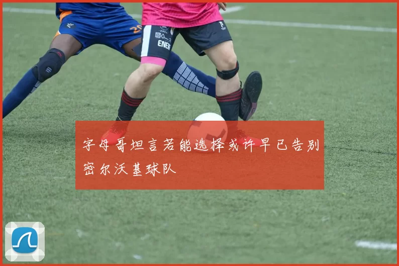 字母哥坦言若能选择或许早已告别密尔沃基球队
