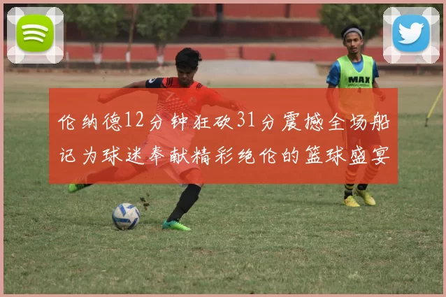 伦纳德12分钟狂砍31分震撼全场船记为球迷奉献精彩绝伦的篮球盛宴