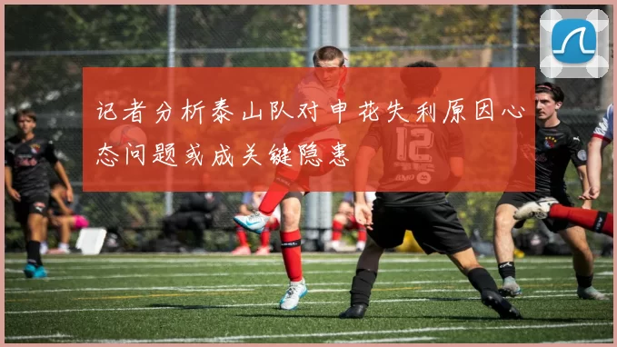 记者分析泰山队对申花失利原因心态问题或成关键隐患