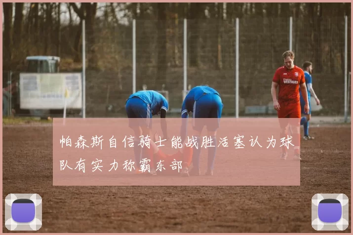 帕森斯自信骑士能战胜活塞认为球队有实力称霸东部