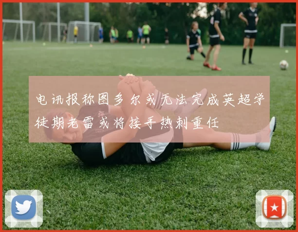 电讯报称图多尔或无法完成英超学徒期老雷或将接手热刺重任