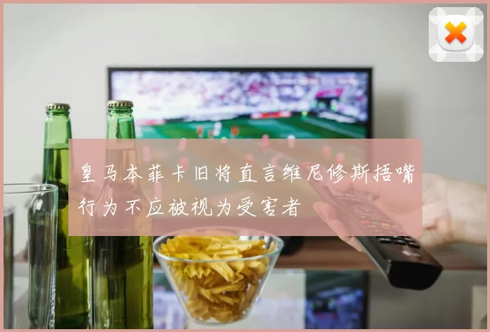 皇马本菲卡旧将直言维尼修斯捂嘴行为不应被视为受害者