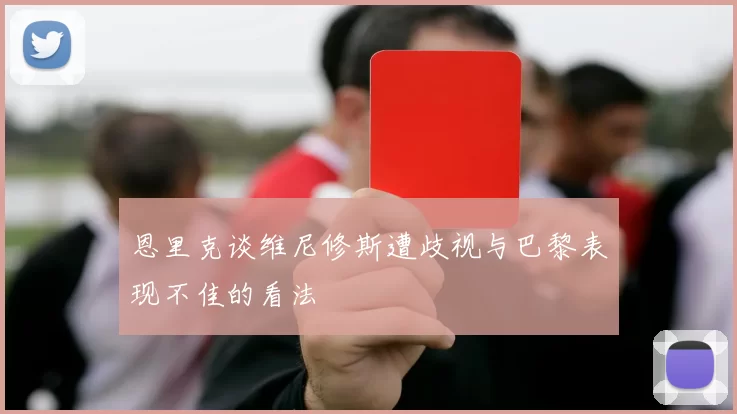 恩里克谈维尼修斯遭歧视与巴黎表现不佳的看法