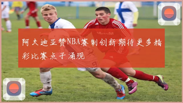 阿夫迪亚赞NBA赛制创新期待更多精彩比赛点子涌现