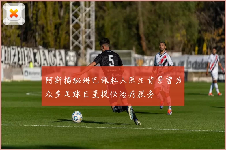 阿斯揭秘姆巴佩私人医生背景曾为众多足球巨星提供治疗服务