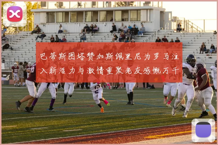 巴蒂斯图塔赞加斯佩里尼为罗马注入新活力与激情重聚老友感慨万千