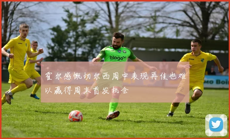 霍尔感慨切尔西周中表现再佳也难以赢得周末首发机会