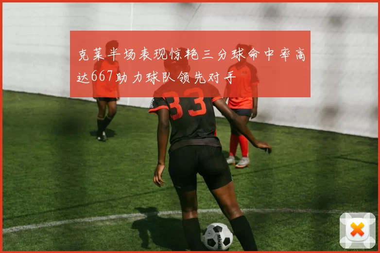 克莱半场表现惊艳三分球命中率高达667助力球队领先对手