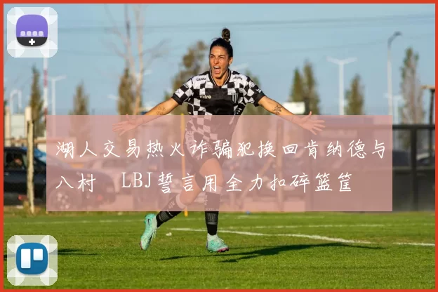 湖人交易热火诈骗犯换回肯纳德与八村塁LBJ誓言用全力扣碎篮筐