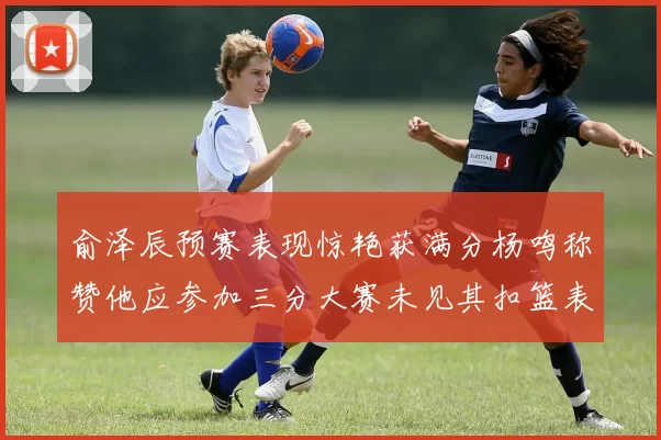 俞泽辰预赛表现惊艳获满分杨鸣称赞他应参加三分大赛未见其扣篮表现