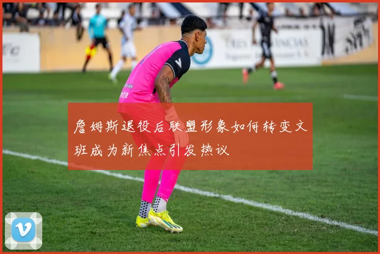 詹姆斯退役后联盟形象如何转变文班成为新焦点引发热议