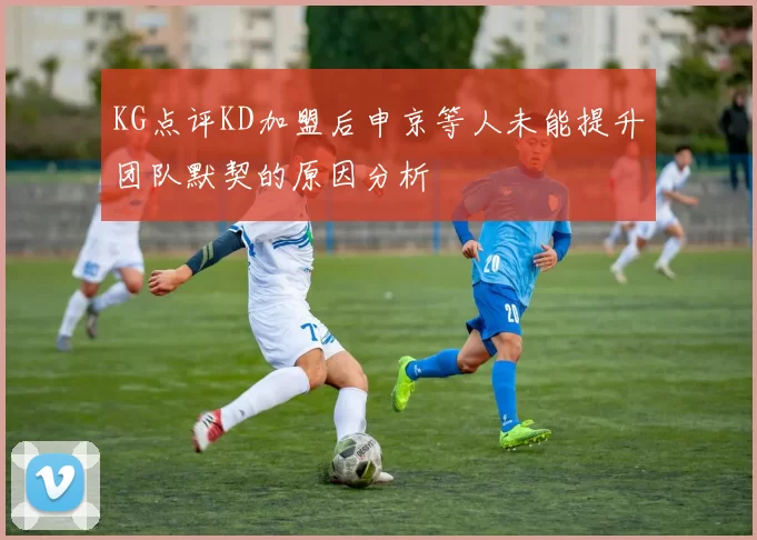 KG点评KD加盟后申京等人未能提升团队默契的原因分析
