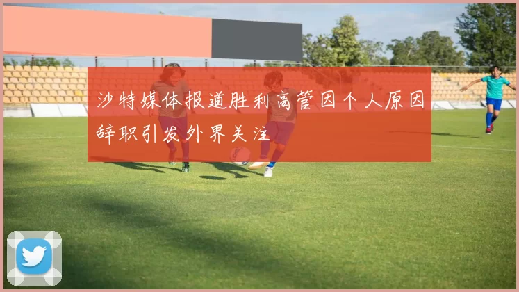 沙特媒体报道胜利高管因个人原因辞职引发外界关注