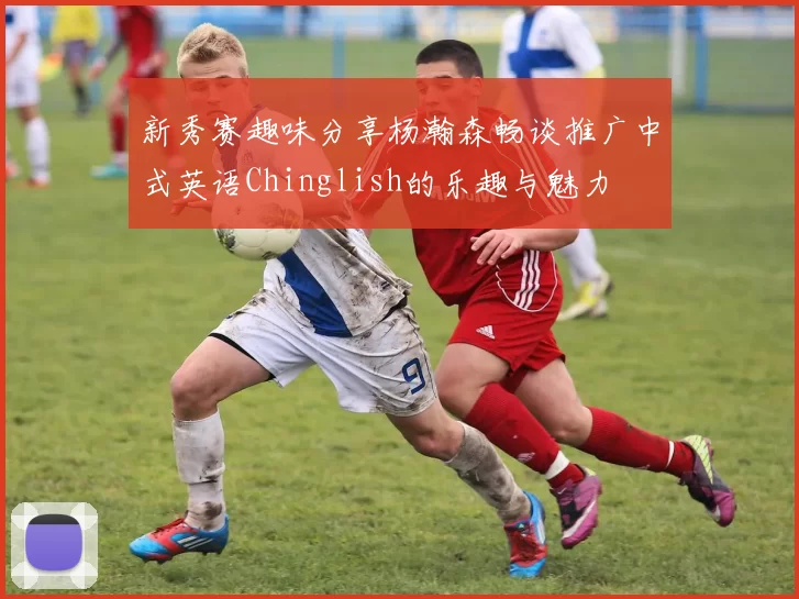 新秀赛趣味分享杨瀚森畅谈推广中式英语Chinglish的乐趣与魅力