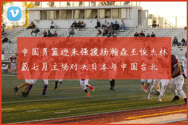 中国男篮迎来强援杨瀚森王俊杰林葳七月主场对决日本与中国台北