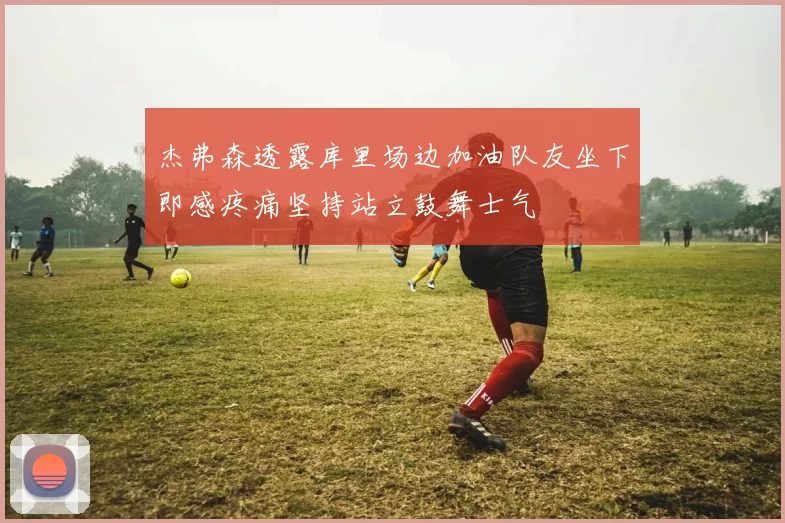 杰弗森透露库里场边加油队友坐下即感疼痛坚持站立鼓舞士气
