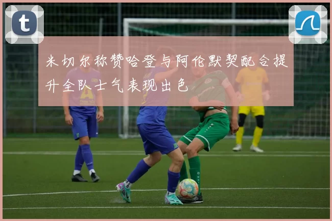 米切尔称赞哈登与阿伦默契配合提升全队士气表现出色