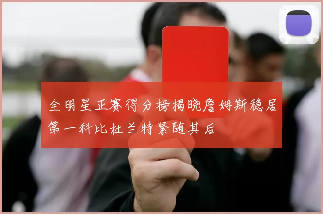 全明星正赛得分榜揭晓詹姆斯稳居第一科比杜兰特紧随其后