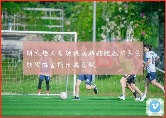 明天热火客场挑战鹈鹕鲍威尔因伤缺阵维金斯出战存疑