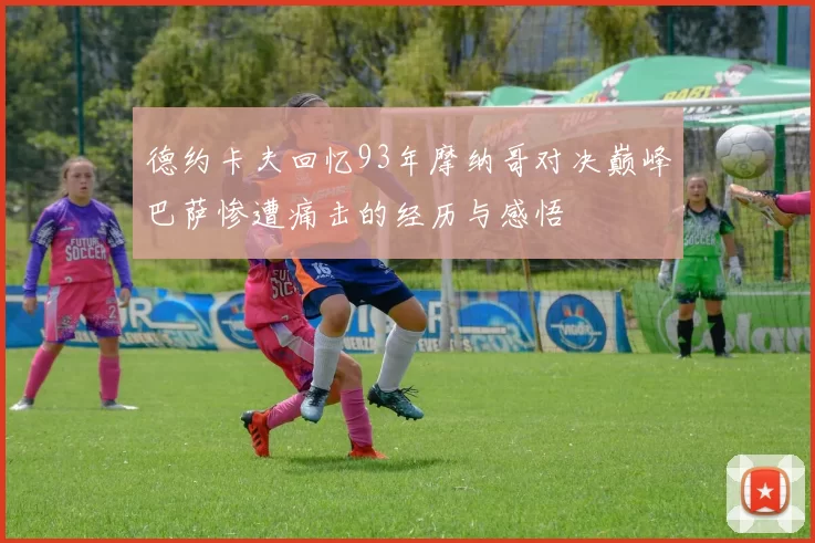 德约卡夫回忆93年摩纳哥对决巅峰巴萨惨遭痛击的经历与感悟