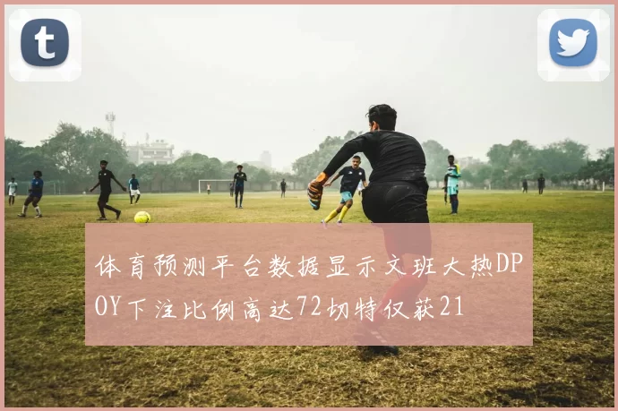体育预测平台数据显示文班大热DPOY下注比例高达72切特仅获21