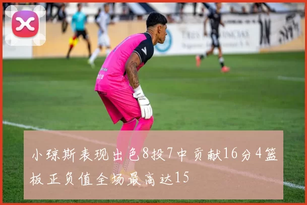 小琼斯表现出色8投7中贡献16分4篮板正负值全场最高达15