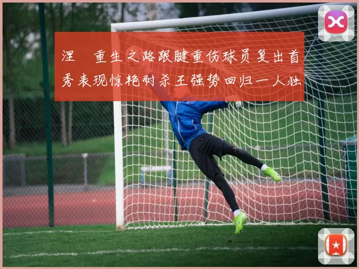 涅槃重生之路跟腱重伤球员复出首秀表现惊艳耐杀王强势回归一人独得30分以上